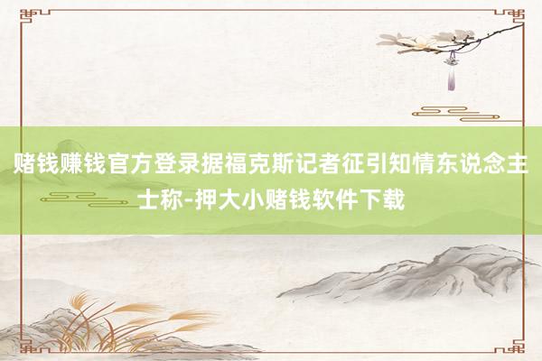 赌钱赚钱官方登录据福克斯记者征引知情东说念主士称-押大小赌钱软件下载