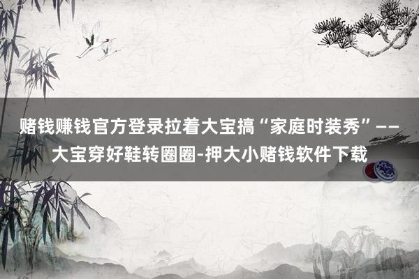 赌钱赚钱官方登录拉着大宝搞“家庭时装秀”——大宝穿好鞋转圈圈-押大小赌钱软件下载