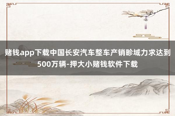 赌钱app下载中国长安汽车整车产销畛域力求达到500万辆-押大小赌钱软件下载