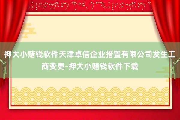 押大小赌钱软件天津卓信企业措置有限公司发生工商变更-押大小赌钱软件下载