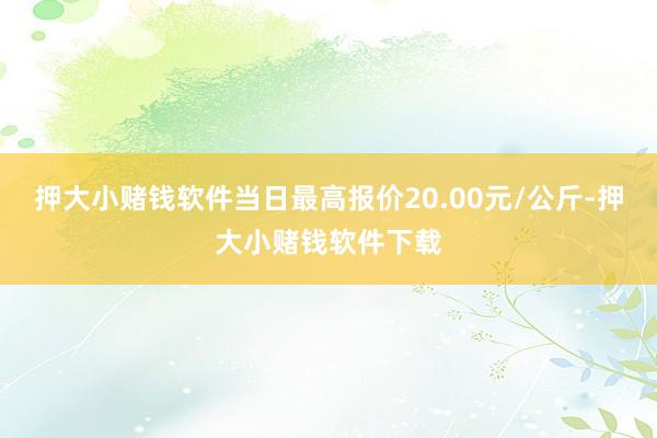 押大小赌钱软件当日最高报价20.00元/公斤-押大小赌钱软件下载