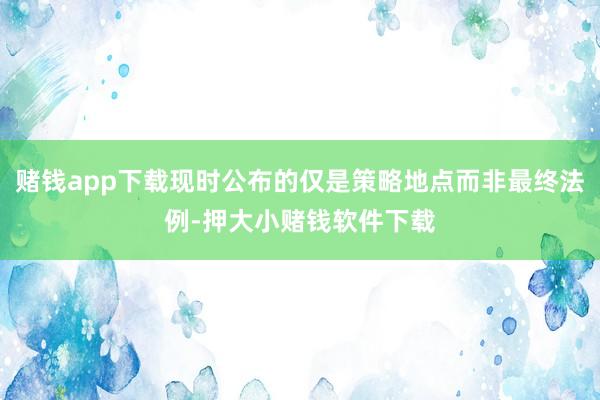赌钱app下载现时公布的仅是策略地点而非最终法例-押大小赌钱软件下载