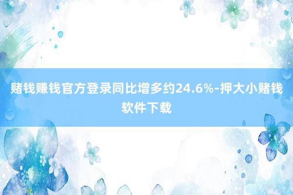 赌钱赚钱官方登录同比增多约24.6%-押大小赌钱软件下载
