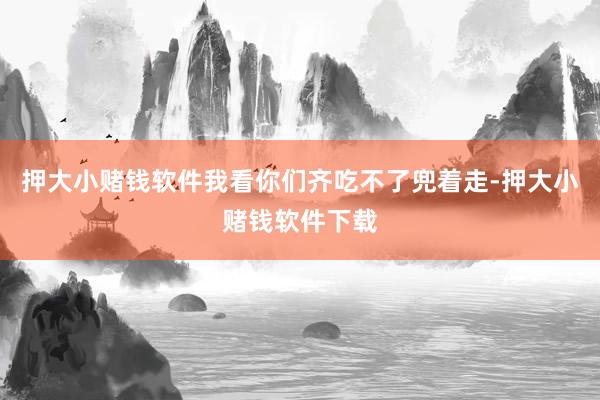 押大小赌钱软件我看你们齐吃不了兜着走-押大小赌钱软件下载