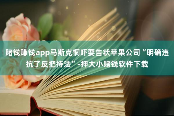 赌钱赚钱app马斯克恫吓要告状苹果公司“明确违抗了反把持法”-押大小赌钱软件下载