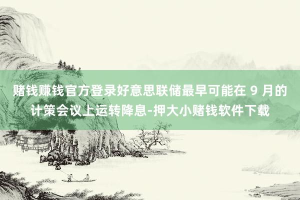 赌钱赚钱官方登录好意思联储最早可能在 9 月的计策会议上运转降息-押大小赌钱软件下载
