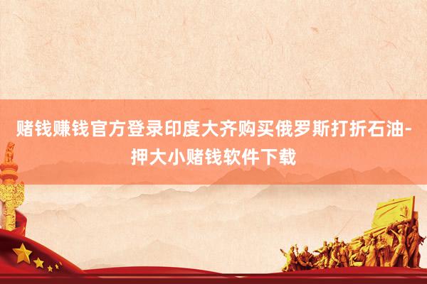 赌钱赚钱官方登录印度大齐购买俄罗斯打折石油-押大小赌钱软件下载