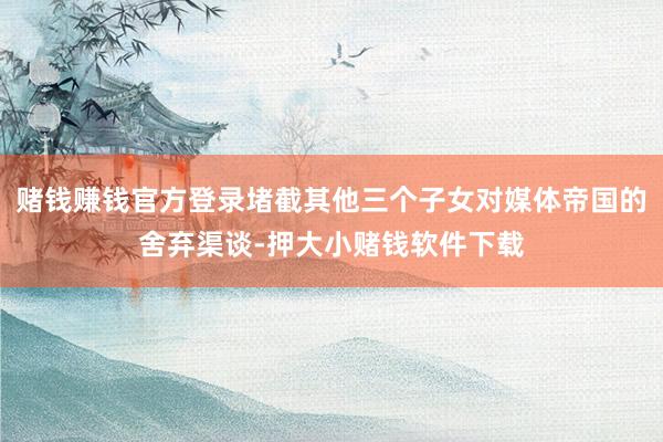 赌钱赚钱官方登录堵截其他三个子女对媒体帝国的舍弃渠谈-押大小赌钱软件下载