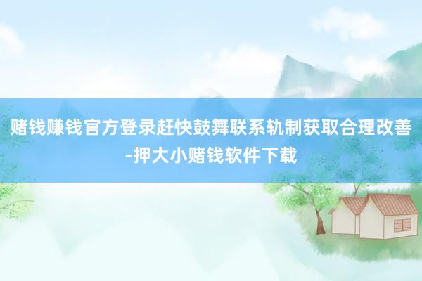 赌钱赚钱官方登录赶快鼓舞联系轨制获取合理改善-押大小赌钱软件下载