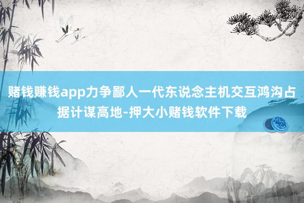 赌钱赚钱app力争鄙人一代东说念主机交互鸿沟占据计谋高地-押大小赌钱软件下载
