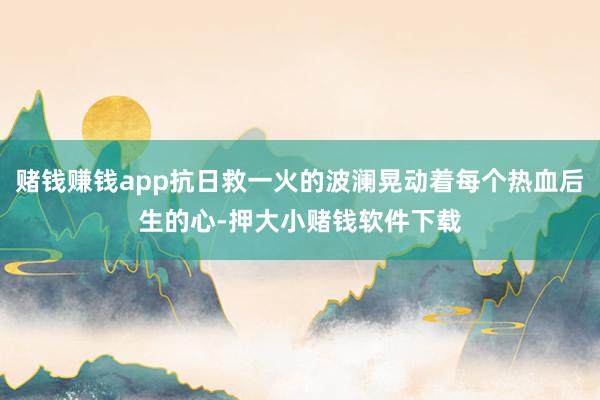 赌钱赚钱app抗日救一火的波澜晃动着每个热血后生的心-押大小赌钱软件下载