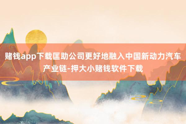 赌钱app下载匡助公司更好地融入中国新动力汽车产业链-押大小赌钱软件下载