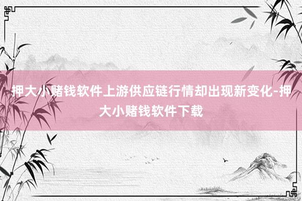 押大小赌钱软件上游供应链行情却出现新变化-押大小赌钱软件下载