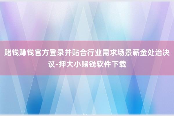 赌钱赚钱官方登录并贴合行业需求场景薪金处治决议-押大小赌钱软件下载