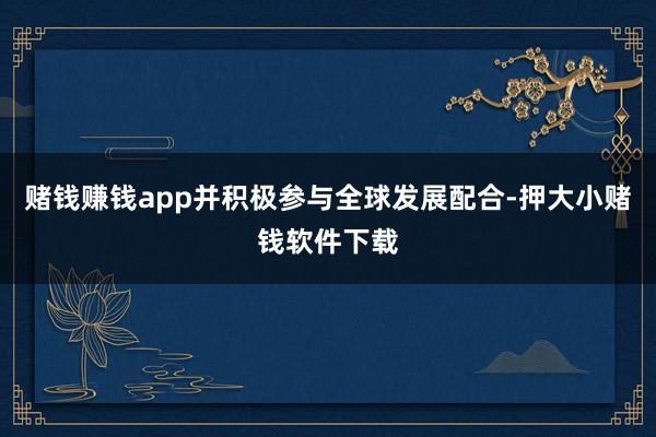 赌钱赚钱app并积极参与全球发展配合-押大小赌钱软件下载