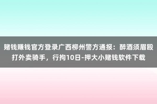 赌钱赚钱官方登录广西柳州警方通报：醉酒须眉殴打外卖骑手，行拘10日-押大小赌钱软件下载