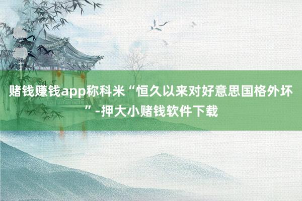 赌钱赚钱app称科米“恒久以来对好意思国格外坏”-押大小赌钱软件下载
