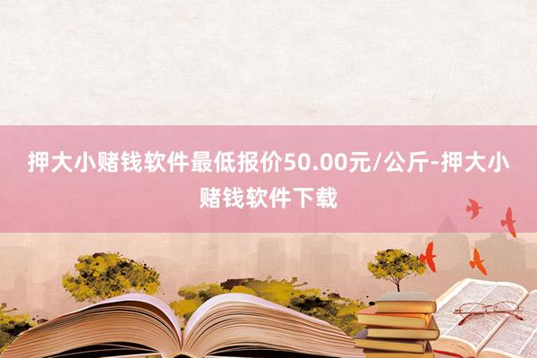 押大小赌钱软件最低报价50.00元/公斤-押大小赌钱软件下载