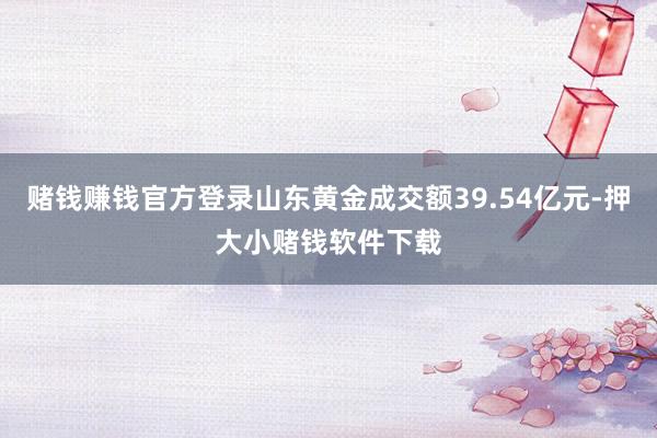 赌钱赚钱官方登录山东黄金成交额39.54亿元-押大小赌钱软件下载