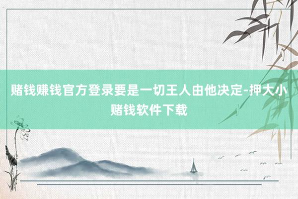 赌钱赚钱官方登录要是一切王人由他决定-押大小赌钱软件下载