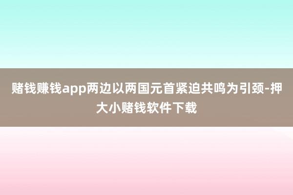 赌钱赚钱app两边以两国元首紧迫共鸣为引颈-押大小赌钱软件下载