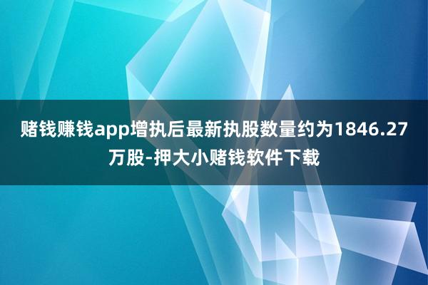 赌钱赚钱app增执后最新执股数量约为1846.27万股-押大小赌钱软件下载