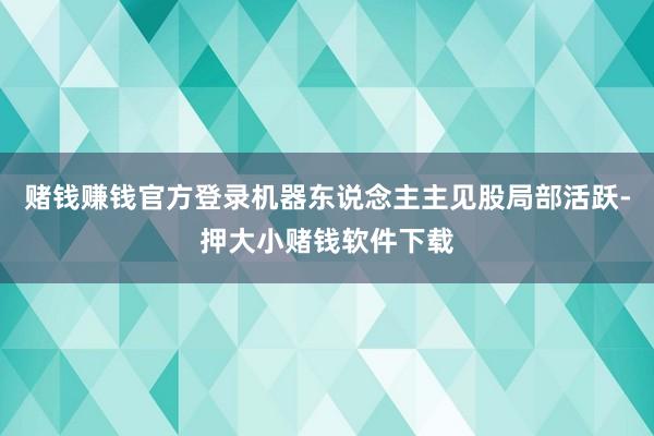 赌钱赚钱官方登录机器东说念主主见股局部活跃-押大小赌钱软件下载