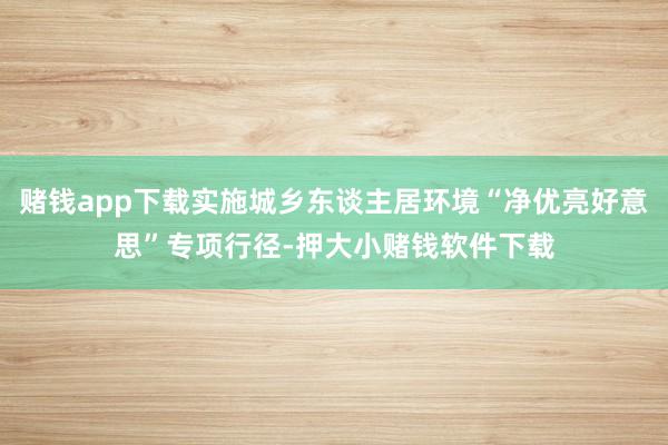赌钱app下载实施城乡东谈主居环境“净优亮好意思”专项行径-押大小赌钱软件下载