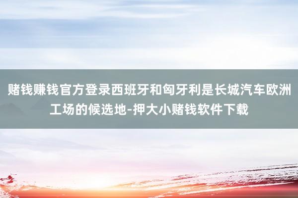 赌钱赚钱官方登录西班牙和匈牙利是长城汽车欧洲工场的候选地-押大小赌钱软件下载