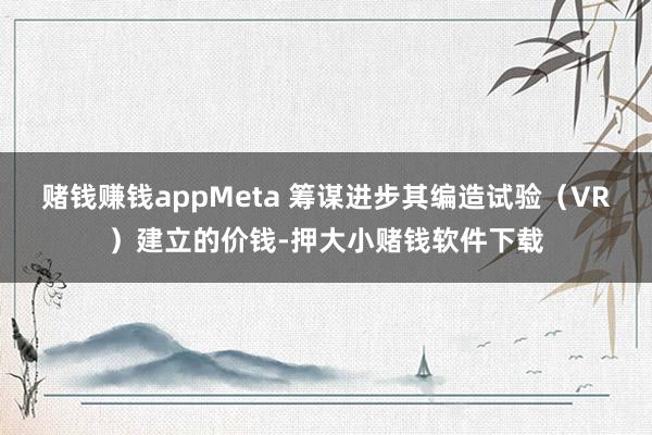 赌钱赚钱appMeta 筹谋进步其编造试验（VR）建立的价钱-押大小赌钱软件下载