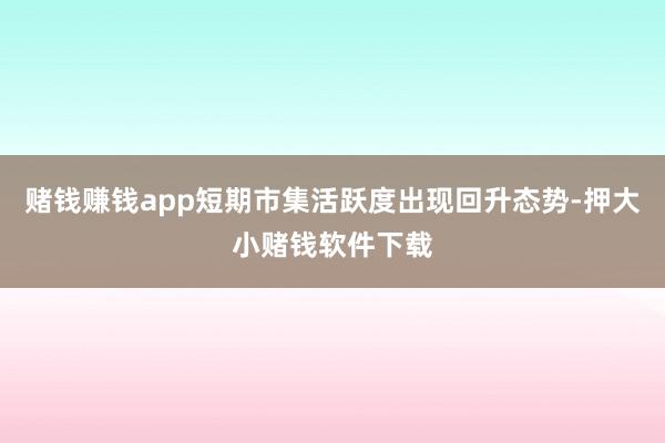 赌钱赚钱app短期市集活跃度出现回升态势-押大小赌钱软件下载