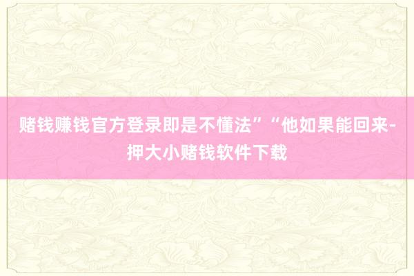 赌钱赚钱官方登录即是不懂法”“他如果能回来-押大小赌钱软件下载