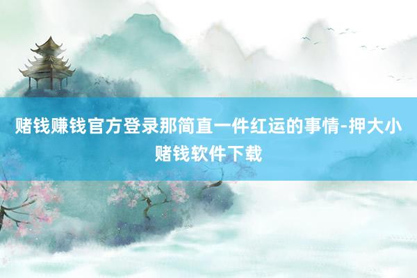赌钱赚钱官方登录那简直一件红运的事情-押大小赌钱软件下载