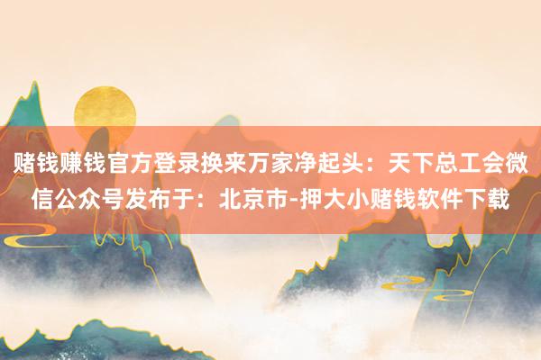 赌钱赚钱官方登录换来万家净起头：天下总工会微信公众号发布于：北京市-押大小赌钱软件下载