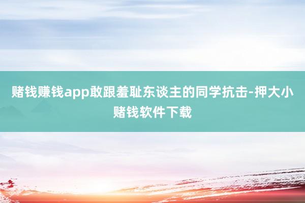 赌钱赚钱app敢跟羞耻东谈主的同学抗击-押大小赌钱软件下载