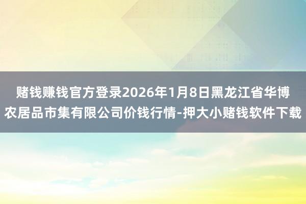 赌钱赚钱官方登录2026年1月8日黑龙江省华博农居品市集有限公司价钱行情-押大小赌钱软件下载