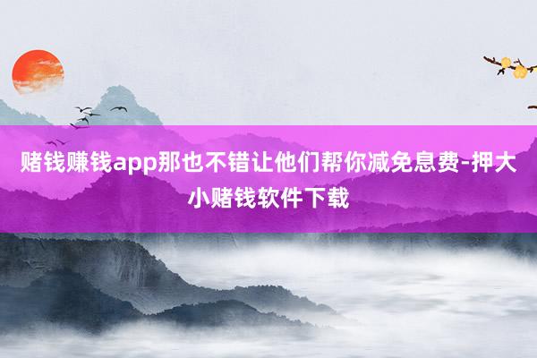 赌钱赚钱app那也不错让他们帮你减免息费-押大小赌钱软件下载