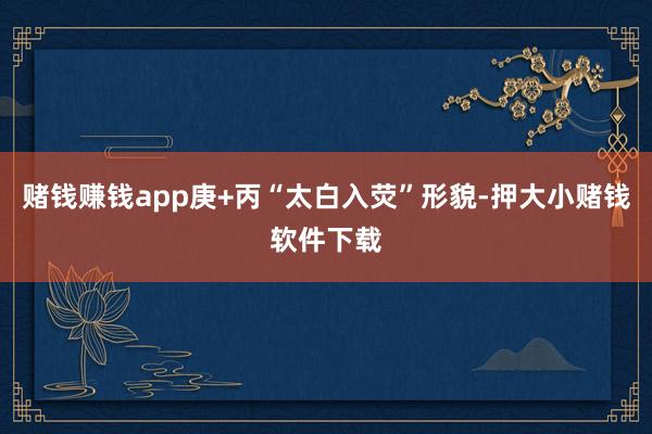 赌钱赚钱app庚+丙“太白入荧”形貌-押大小赌钱软件下载
