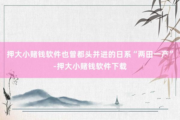 押大小赌钱软件也曾都头并进的日系“两田一产”-押大小赌钱软件下载