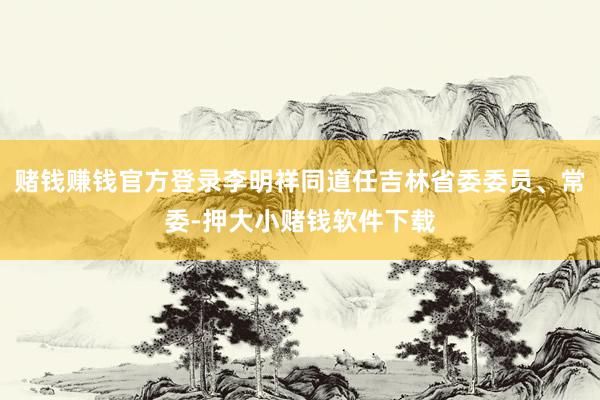 赌钱赚钱官方登录李明祥同道任吉林省委委员、常委-押大小赌钱软件下载