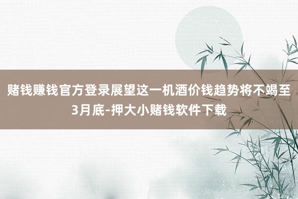 赌钱赚钱官方登录展望这一机酒价钱趋势将不竭至3月底-押大小赌钱软件下载